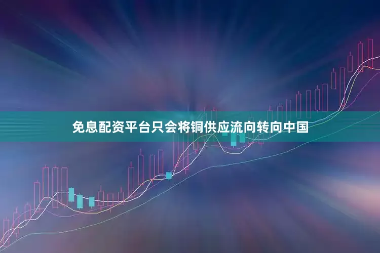 免息配资平台只会将铜供应流向转向中国
