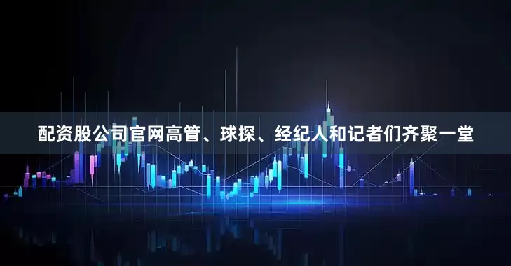 配资股公司官网高管、球探、经纪人和记者们齐聚一堂