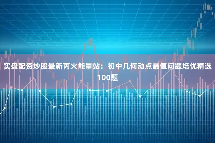实盘配资炒股最新丙火能量站：初中几何动点最值问题培优精选100题