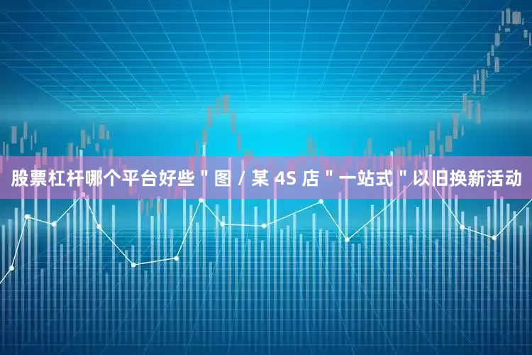股票杠杆哪个平台好些＂图 / 某 4S 店＂一站式＂以旧换新活动