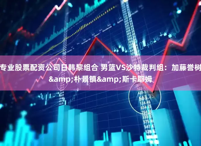 专业股票配资公司日韩黎组合 男篮VS沙特裁判组：加藤誉树&朴景镇&斯卡耶姆