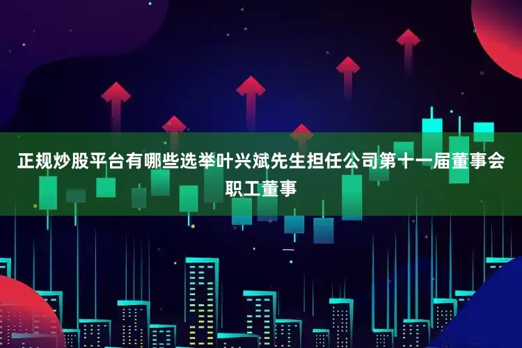 正规炒股平台有哪些选举叶兴斌先生担任公司第十一届董事会职工董事